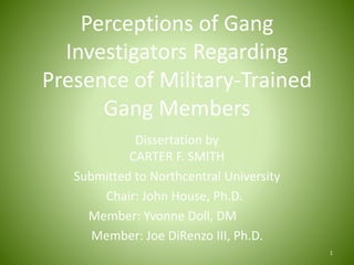 Perceptions of Gang
Investigators Regarding
Presence of Military-Trained
Gang Members
Dissertation by
CARTER F. SMITH
Submitted to Northcentral University
Chair: John House, Ph.D.
Member: Yvonne Doll, DM
Member: Joe DiRenzo III, Ph.D.
1
 