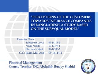 Presenter Name
Tabbasum Layla 09-14113-2
Nazia Nabila 09-13478-1
Sharmin Nujhat 09-14598-2
G.C: Islam Md. Asif 09-14114-2
“PERCEPTIONS OF THE CUSTOMERS
TOWARDS INSURANCE COMPANIES
IN BANGLADESH-A STUDY BASED
ON THE SURVQUAL MODEL”
Financial Management
Course Teacher: DR. Abdullah Ibneyy Shahid
 