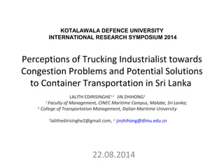 Perceptions of Trucking Industrialist towards
Congestion Problems and Potential Solutions
to Container Transportation in Sri Lanka
22.08.2014
LALITH EDIRISINGHE1,2
  JIN ZHIHONG2
1 
Faculty of Management, CINEC Maritime Campus, Malabe, Sri Lanka;
2
 College of Transportation Management, Dalian Maritime University
 
 1
lalithedirisinghe2@gmail.com, 2
 jinzhihong@dlmu.edu.cn
KOTALAWALA DEFENCE UNIVERSITY
INTERNATIONAL RESEARCH SYMPOSIUM 2014
 