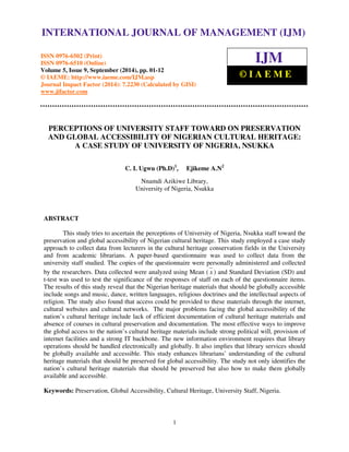 International Journal of Management (IJM), ISSN 0976 – 6502(Print), ISSN 0976 - 6510(Online), 
Volume 5, Issue 9, September (2014), pp. 01-12 © IAEME 
INTERNATIONAL JOURNAL OF MANAGEMENT (IJM) 
ISSN 0976-6502 (Print) 
ISSN 0976-6510 (Online) 
Volume 5, Issue 9, September (2014), pp. 01-12 
© IAEME: http://www.iaeme.com/IJM.asp 
Journal Impact Factor (2014): 7.2230 (Calculated by GISI) 
www.jifactor.com 
IJM 
© I A E M E 
PERCEPTIONS OF UNIVERSITY STAFF TOWARD ON PRESERVATION 
AND GLOBAL ACCESSIBILITY OF NIGERIAN CULTURAL HERITAGE: 
A CASE STUDY OF UNIVERSITY OF NIGERIA, NSUKKA 
C. I. Ugwu (Ph.D)1, Ejikeme A.N2 
Nnamdi Azikiwe Library, 
University of Nigeria, Nsukka 
1 
ABSTRACT 
This study tries to ascertain the perceptions of University of Nigeria, Nsukka staff toward the 
preservation and global accessibility of Nigerian cultural heritage. This study employed a case study 
approach to collect data from lecturers in the cultural heritage conservation fields in the University 
and from academic librarians. A paper-based questionnaire was used to collect data from the 
university staff studied. The copies of the questionnaire were personally administered and collected 
by the researchers. Data collected were analyzed using Mean ( x ) and Standard Deviation (SD) and 
t-test was used to test the significance of the responses of staff on each of the questionnaire items. 
The results of this study reveal that the Nigerian heritage materials that should be globally accessible 
include songs and music, dance, written languages, religious doctrines and the intellectual aspects of 
religion. The study also found that access could be provided to these materials through the internet, 
cultural websites and cultural networks. The major problems facing the global accessibility of the 
nation’s cultural heritage include lack of efficient documentation of cultural heritage materials and 
absence of courses in cultural preservation and documentation. The most effective ways to improve 
the global access to the nation’s cultural heritage materials include strong political will, provision of 
internet facilities and a strong IT backbone. The new information environment requires that library 
operations should be handled electronically and globally. It also implies that library services should 
be globally available and accessible. This study enhances librarians’ understanding of the cultural 
heritage materials that should be preserved for global accessibility. The study not only identifies the 
nation’s cultural heritage materials that should be preserved but also how to make them globally 
available and accessible. 
Keywords: Preservation, Global Accessibility, Cultural Heritage, University Staff, Nigeria. 
 
