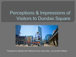 Perceptions & Impressions of Visitors to Dundas Square Presented by: Melanie Holl, Rebecca Currie, Hanna Woo,  and Jennifer Williams  
