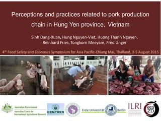 Perceptions and practices related to pork production
chain in Hung Yen province, Vietnam
4th Food Safety and Zoonoses Symposium for Asia Pacific-Chiang Mai, Thailand, 3-5 August 2015
Sinh Dang-Xuan, Hung Nguyen-Viet, Huong Thanh Nguyen,
Reinhard Fries, Tongkorn Meeyam, Fred Unger
 