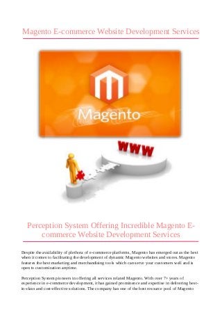 Magento E-commerce Website Development Services




   Perception System Offering Incredible Magento E-
       commerce Website Development Services
Despite the availability of plethora of e-commerce platforms, Magento has emerged out as the best
when it comes to facilitating the development of dynamic Magento websites and stores. Magento
features the best marketing and merchandising tools which can serve your customers well and is
open to customization anytime.

Perception System pioneers in offering all services related Magento. With over 7+ years of
experience in e-commerce development, it has gained prominence and expertise in delivering best-
in-class and cost-effective solutions. The company has one of the best resource pool of Magento
 