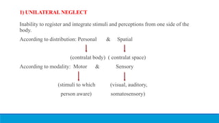 1) UNILATERAL NEGLECT
Inability to register and integrate stimuli and perceptions from one side of the
body.
According to distribution: Personal & Spatial
(contralat body) ( contralat space)
According to modality: Motor & Sensory
(stimuli to which (visual, auditory,
person aware) somatosensory)
 
