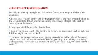 4) RIGHT LEFT DISCRIMINATION
•inability to identify the right and left sides of one’s own body or of that of the
examiner.
•Clinical Exa: patient cannot tell the therapist which is the right arm and which is
the left, unable to follow instructions using the concept of right–left, such as
“turn right at the corner.”
•Lesion: parietal lobe of either hemisphere
•Testing.The patient is asked to point to body parts on command, such as right ear,
left foot, right arm, and so forth.
•Treatment: for compensation when giving instructions to the patient, the words
“right” and “left” should be avoided. Instead, pointing or providing cues using
distinguishing features of the limb may be more eﬀective (e.g., “the arm with the
watch”)
 