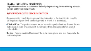 SPATIAL RELATION DISORDERS
Impairments that have in common a diﬃculty in perceiving the relationship between
the self and two or more objects.
1) FIGURE GROUND DISCRIMINATION
•Impairment in visual ﬁgure–ground discrimination is the inability to visually
distinguish a ﬁgure from the background in which it is embedded.
•Clinical Exa: The patient cannot locate items in a pocketbook or drawer, locate
buttons on a shirt, or distinguish the armhole from the remainder of a solid-
colored shirt.
•Lesion: Parieto-occipital lesions of the right hemisphere and less frequently the
left hemisphere.
 