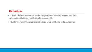 Definition:
 Lezak deﬁnes perception as the integration of sensory impressions into
information that is psychologically meaningful.
 The terms perception and sensation are often confused with each other.
 