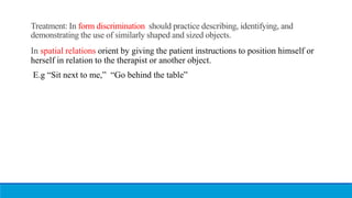 Treatment: In form discrimination should practice describing, identifying, and
demonstrating the use of similarly shaped and sized objects.
In spatial relations orient by giving the patient instructions to position himself or
herself in relation to the therapist or another object.
E.g “Sit next to me,” “Go behind the table”
 