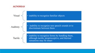 AGNOSIAS
Visual • inability to recognize familiar objects
Auditory
• inability to recognize non speech sounds or to
discriminate between them
Tactile
• inability to recognize forms by handling them,
although tactile, proprioceptive, and thermal
sensations may be intact
 