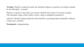 Testing: Patient is asked to name the familiar objects, to point to an object named
by the therapist. (visual)
Patient is asked to close the eyes and to identify the source of various sounds.
The therapist rings a bell, honks a horn, rings a telephone.(auditory)
asked to identify objects placed in the hand by examining them manually without
visual cues. (tactile)
Treatment: compensation
 