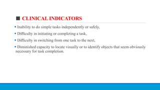 ■ CLINICAL INDICATORS
 Inability to do simple tasks independently or safely,
 Diﬃculty in initiating or completing a task,
 Diﬃculty in switching from one task to the next,
 Diminished capacity to locate visually or to identify objects that seem obviously
necessary for task completion.
 