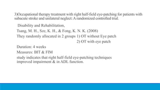 3)Occupational therapy treatment with right half-field eye-patching for patients with
subacute stroke and unilateral neglect:A randomized controlled trial.
Disability and Rehabilitation,
Tsang, M. H., Sze, K. H., & Fong, K. N. K. (2008)
They randomly allocated in 2 groups 1) OT without Eye patch
2) OT with eye patch
Duration: 4 weeks
Measures: BIT & FIM
study indicates that right half-field eye-patching techniques
improved impairment & in ADL function.
 