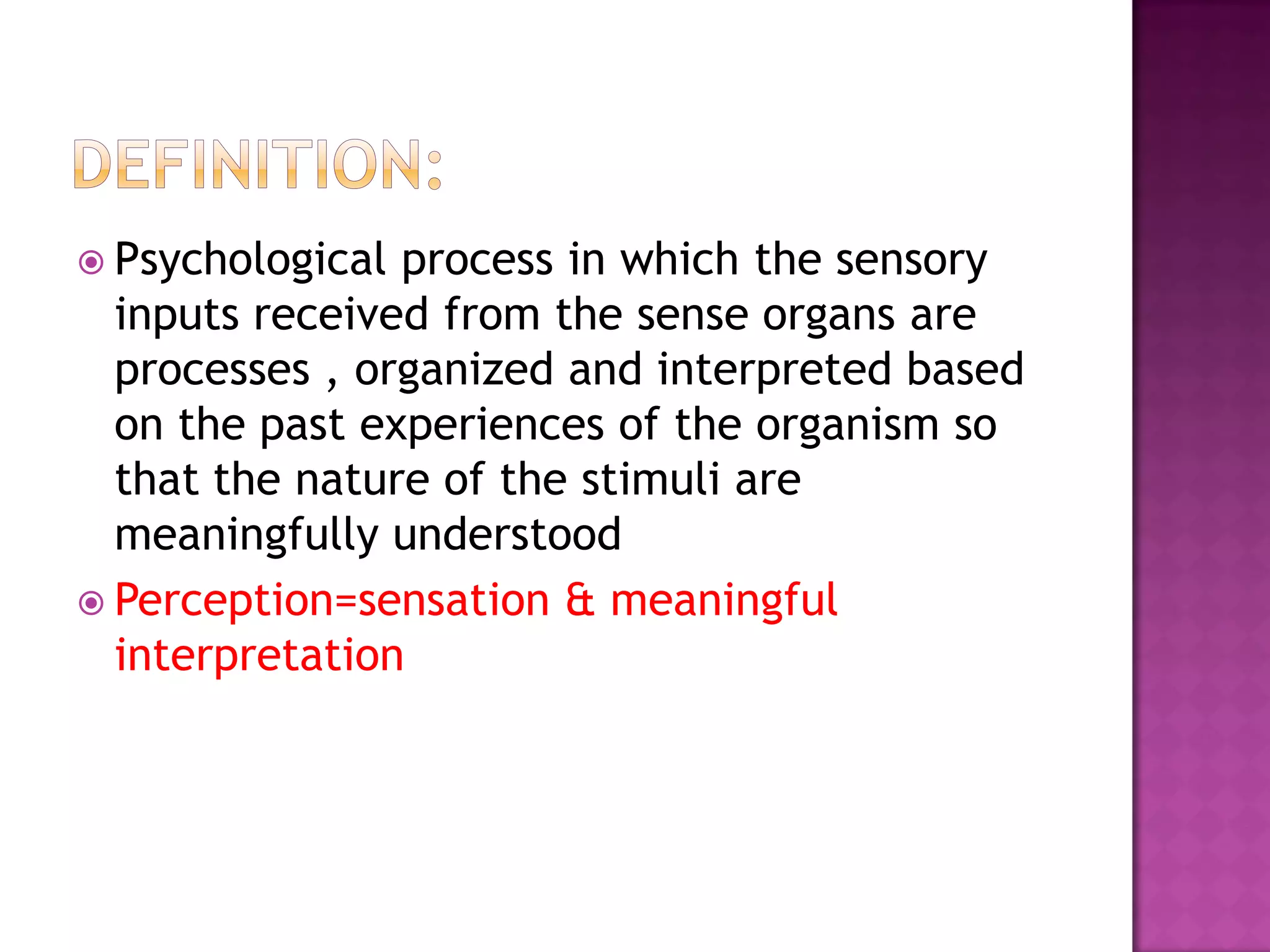  Psychological process in which the sensory
inputs received from the sense organs are
processes , organized and interpreted based
on the past experiences of the organism so
that the nature of the stimuli are
meaningfully understood
 Perception=sensation & meaningful
interpretation
 