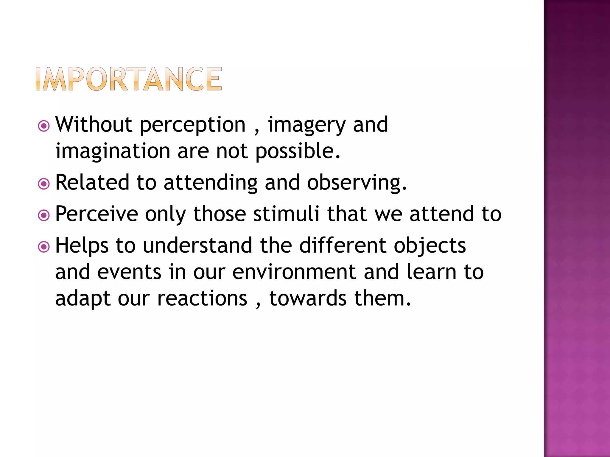  Without perception , imagery and
imagination are not possible.
 Related to attending and observing.
 Perceive only those stimuli that we attend to
 Helps to understand the different objects
and events in our environment and learn to
adapt our reactions , towards them.
 