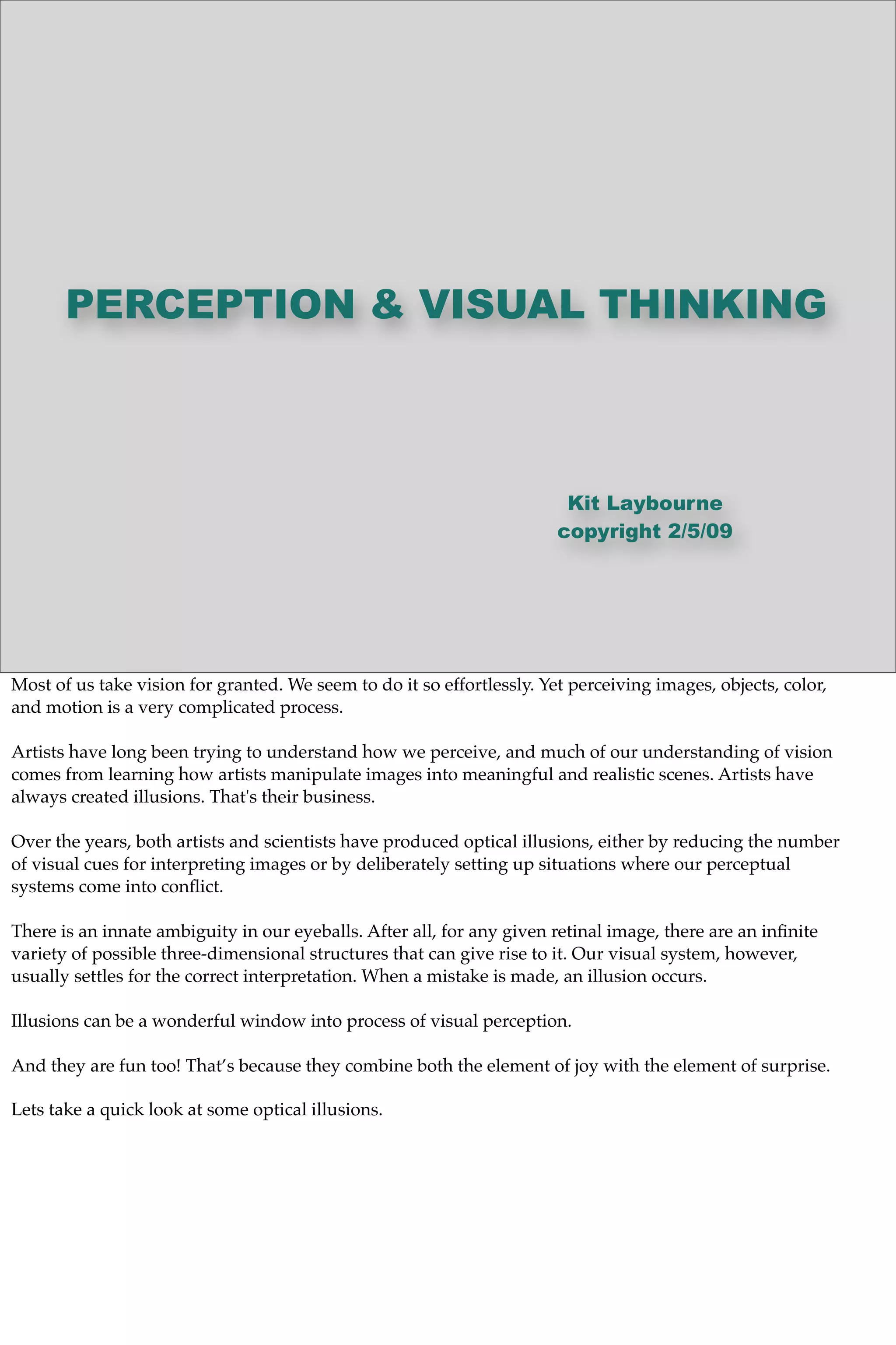 PERCEPTION & VISUAL THINKING
Kit Laybourne
copyright 2/5/09
Most of us take vision for granted. We seem to do it so effortlessly. Yet perceiving images, objects, color,
and motion is a very complicated process.
Artists have long been trying to understand how we perceive, and much of our understanding of vision
comes from learning how artists manipulate images into meaningful and realistic scenes. Artists have
always created illusions. That's their business.
Over the years, both artists and scientists have produced optical illusions, either by reducing the number
of visual cues for interpreting images or by deliberately setting up situations where our perceptual
systems come into conﬂict.
There is an innate ambiguity in our eyeballs. After all, for any given retinal image, there are an inﬁnite
variety of possible three-dimensional structures that can give rise to it. Our visual system, however,
usually settles for the correct interpretation. When a mistake is made, an illusion occurs.
Illusions can be a wonderful window into process of visual perception.
And they are fun too! That’s because they combine both the element of joy with the element of surprise.
Lets take a quick look at some optical illusions.
 