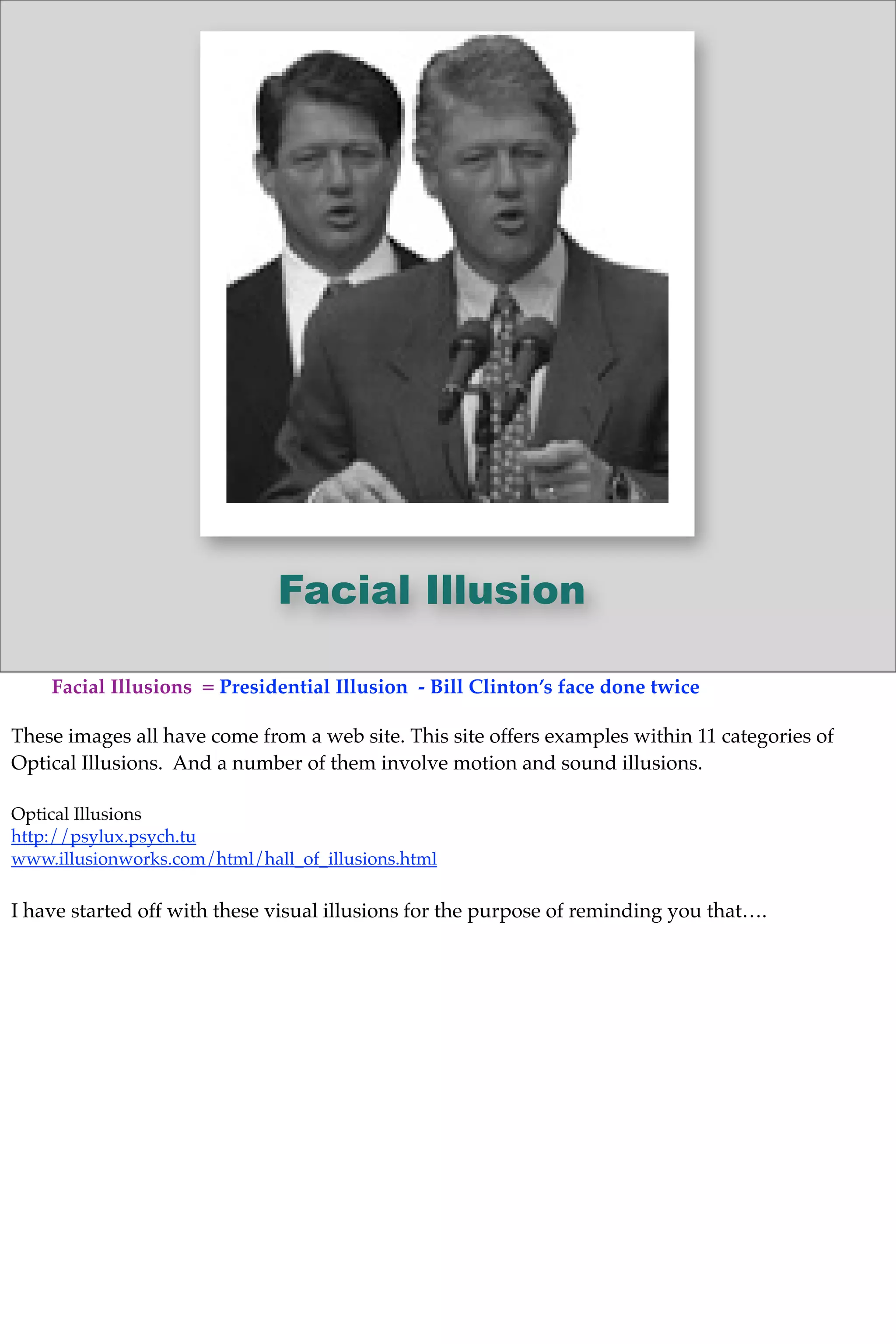 Facial Illusion
Facial Illusions = Presidential Illusion - Bill Clinton’s face done twice
These images all have come from a web site. This site offers examples within 11 categories of
Optical Illusions. And a number of them involve motion and sound illusions.
Optical Illusions
http://psylux.psych.tu
www.illusionworks.com/html/hall_of_illusions.html
I have started off with these visual illusions for the purpose of reminding you that….
 