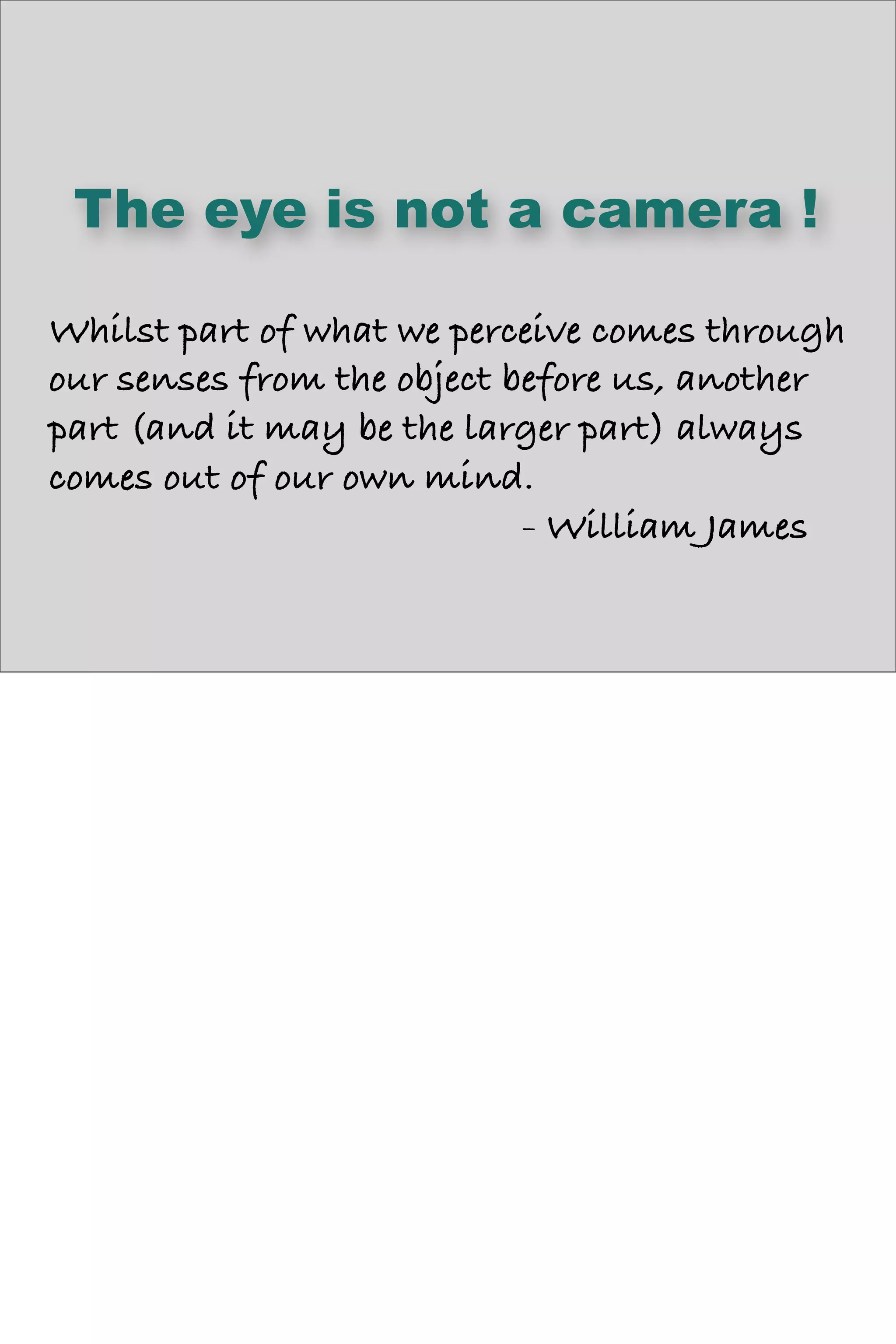 The eye is not a camera !
Whilst part of what we perceive comes through
our senses from the object before us, another
part (and it may be the larger part) always
comes out of our own mind.
- William James
 