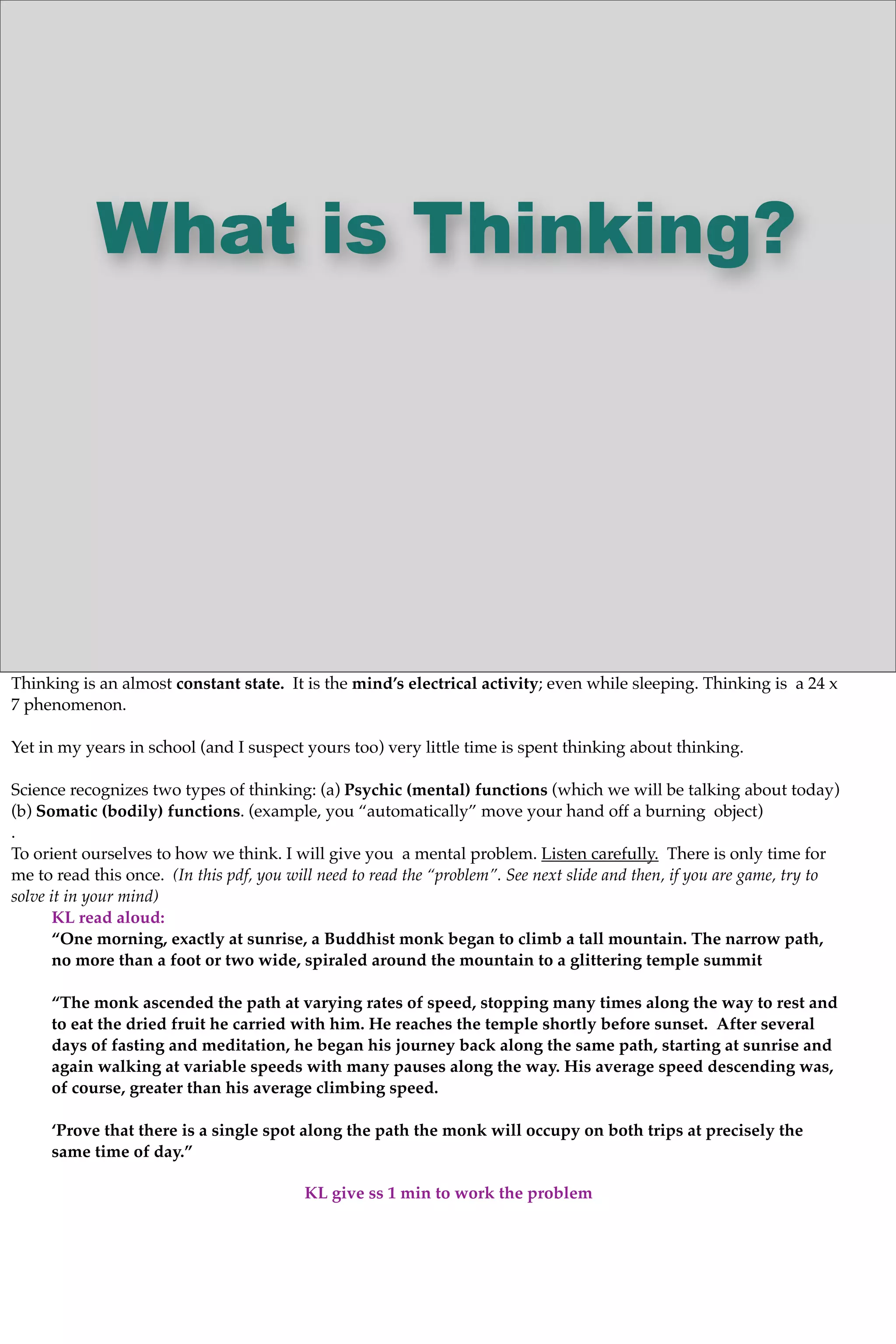 What is Thinking?
Thinking is an almost constant state. It is the mind’s electrical activity; even while sleeping. Thinking is a 24 x
7 phenomenon.
Yet in my years in school (and I suspect yours too) very little time is spent thinking about thinking.
Science recognizes two types of thinking: (a) Psychic (mental) functions (which we will be talking about today)
(b) Somatic (bodily) functions. (example, you “automatically” move your hand off a burning object)
.
To orient ourselves to how we think. I will give you a mental problem. Listen carefully. There is only time for
me to read this once. (In this pdf, you will need to read the “problem”. See next slide and then, if you are game, try to
solve it in your mind)
KL read aloud:
“One morning, exactly at sunrise, a Buddhist monk began to climb a tall mountain. The narrow path,
no more than a foot or two wide, spiraled around the mountain to a glittering temple summit
“The monk ascended the path at varying rates of speed, stopping many times along the way to rest and
to eat the dried fruit he carried with him. He reaches the temple shortly before sunset. After several
days of fasting and meditation, he began his journey back along the same path, starting at sunrise and
again walking at variable speeds with many pauses along the way. His average speed descending was,
of course, greater than his average climbing speed.
‘Prove that there is a single spot along the path the monk will occupy on both trips at precisely the
same time of day.”
KL give ss 1 min to work the problem
 