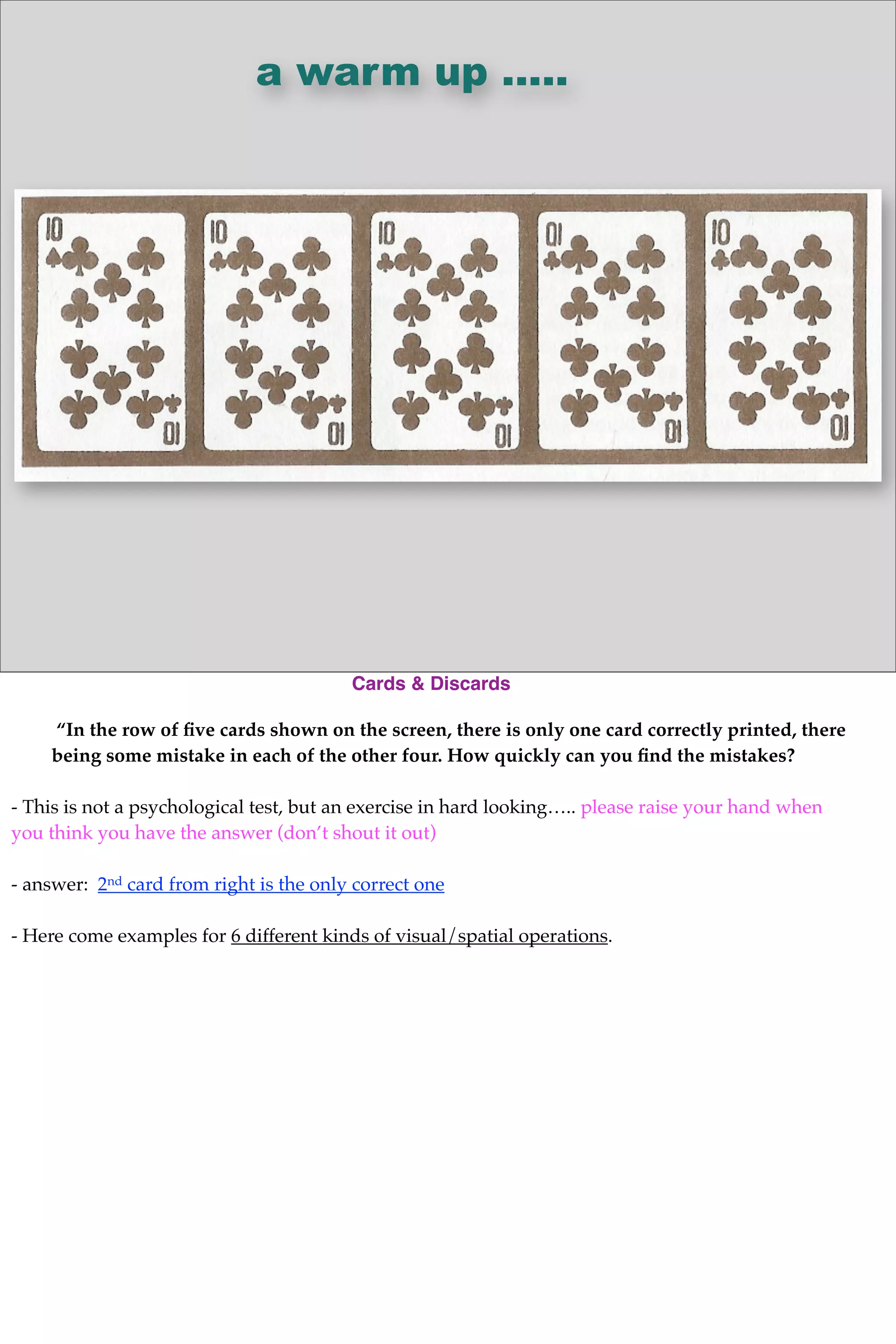 a warm up .....
Cards & Discards
“In the row of ﬁve cards shown on the screen, there is only one card correctly printed, there
being some mistake in each of the other four. How quickly can you ﬁnd the mistakes?
- This is not a psychological test, but an exercise in hard looking….. please raise your hand when
you think you have the answer (don’t shout it out)
- answer: 2nd card from right is the only correct one
- Here come examples for 6 different kinds of visual/spatial operations.
 