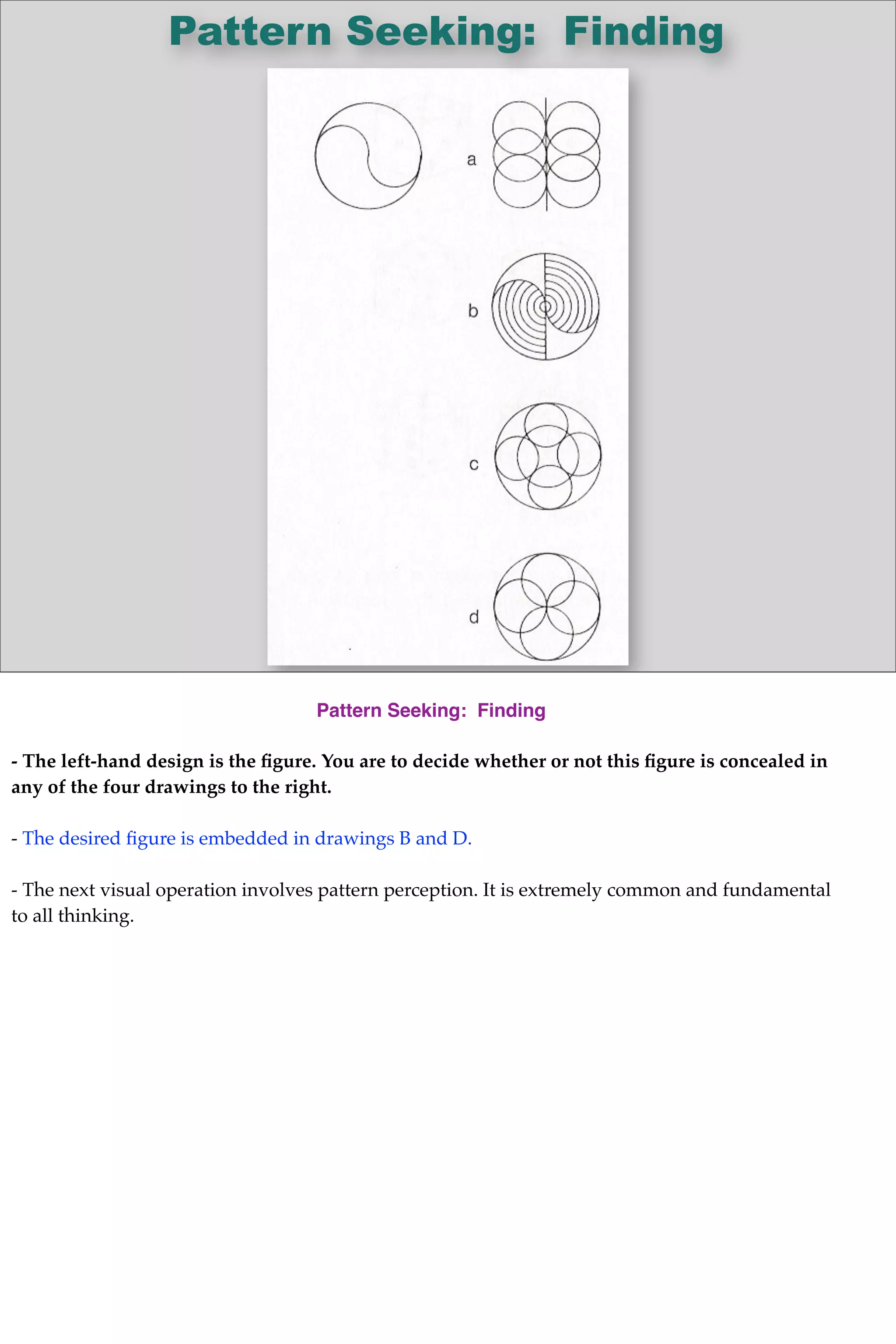 Pattern Seeking: Finding
Pattern Seeking: Finding
- The left-hand design is the ﬁgure. You are to decide whether or not this ﬁgure is concealed in
any of the four drawings to the right.
- The desired ﬁgure is embedded in drawings B and D.
- The next visual operation involves pattern perception. It is extremely common and fundamental
to all thinking.
 