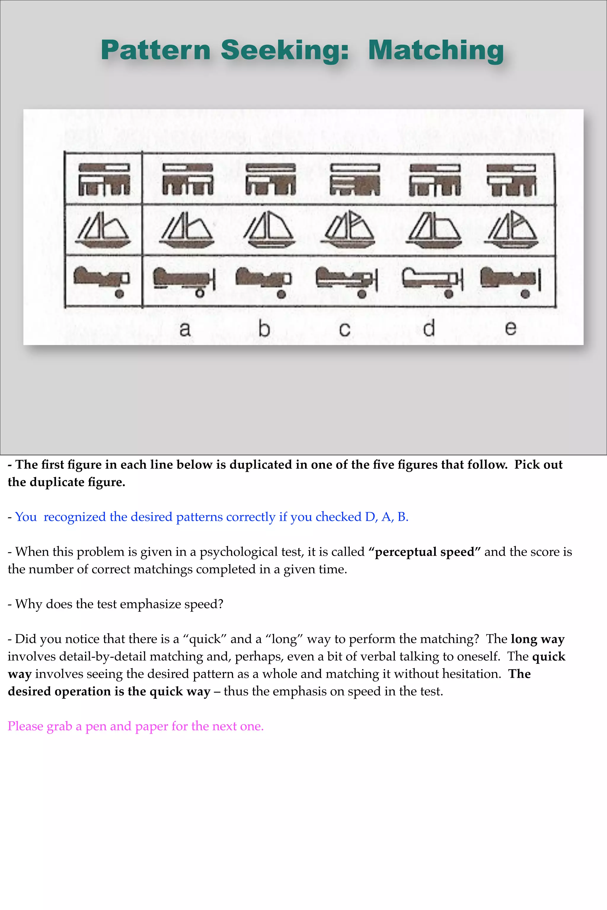 Pattern Seeking: Matching
- The ﬁrst ﬁgure in each line below is duplicated in one of the ﬁve ﬁgures that follow. Pick out
the duplicate ﬁgure.
- You recognized the desired patterns correctly if you checked D, A, B.
- When this problem is given in a psychological test, it is called “perceptual speed” and the score is
the number of correct matchings completed in a given time.
- Why does the test emphasize speed?
- Did you notice that there is a “quick” and a “long” way to perform the matching? The long way
involves detail-by-detail matching and, perhaps, even a bit of verbal talking to oneself. The quick
way involves seeing the desired pattern as a whole and matching it without hesitation. The
desired operation is the quick way – thus the emphasis on speed in the test.
Please grab a pen and paper for the next one.
 