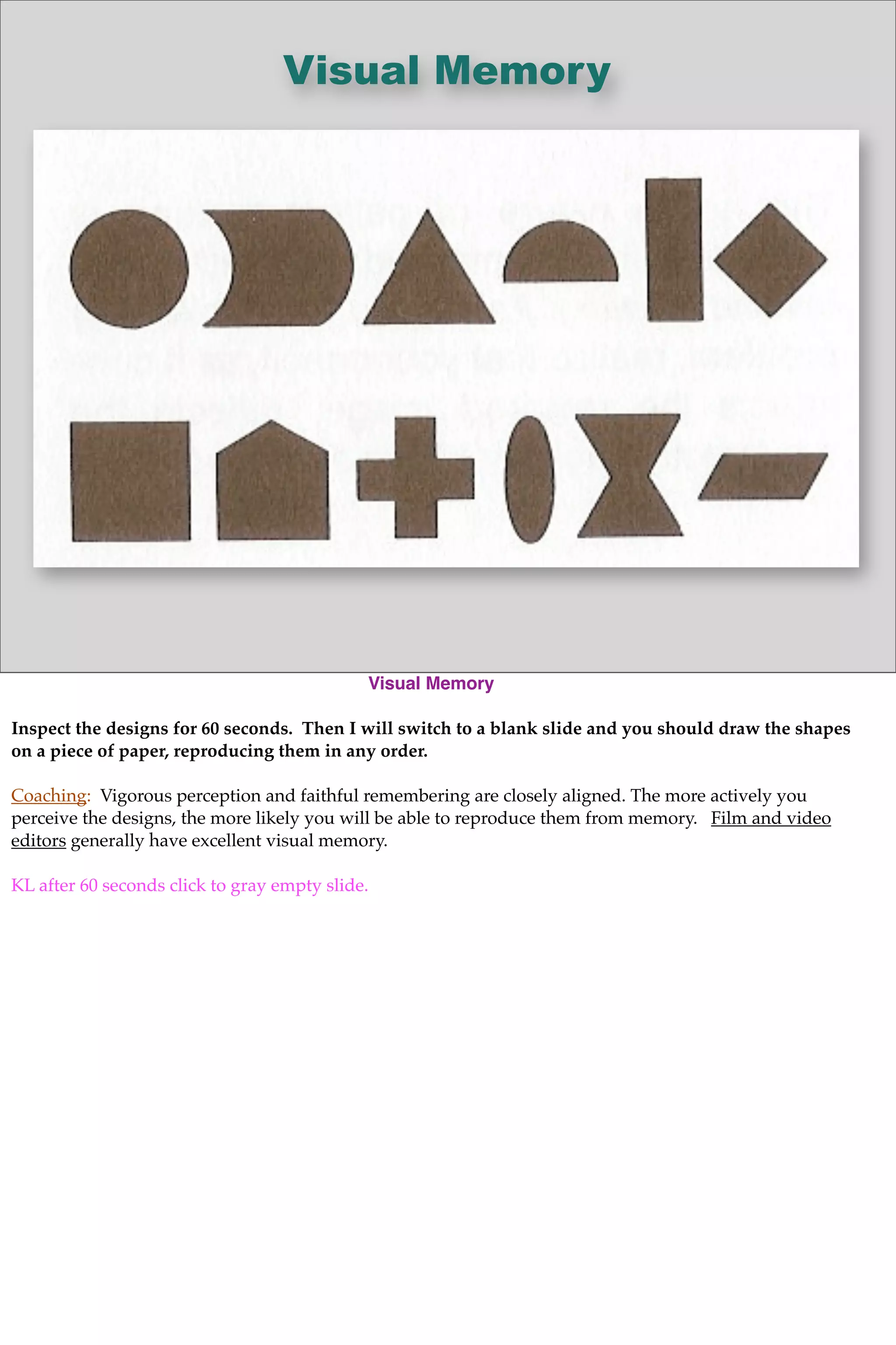 Visual Memory
Visual Memory
Inspect the designs for 60 seconds. Then I will switch to a blank slide and you should draw the shapes
on a piece of paper, reproducing them in any order.
Coaching: Vigorous perception and faithful remembering are closely aligned. The more actively you
perceive the designs, the more likely you will be able to reproduce them from memory. Film and video
editors generally have excellent visual memory.
KL after 60 seconds click to gray empty slide.
 