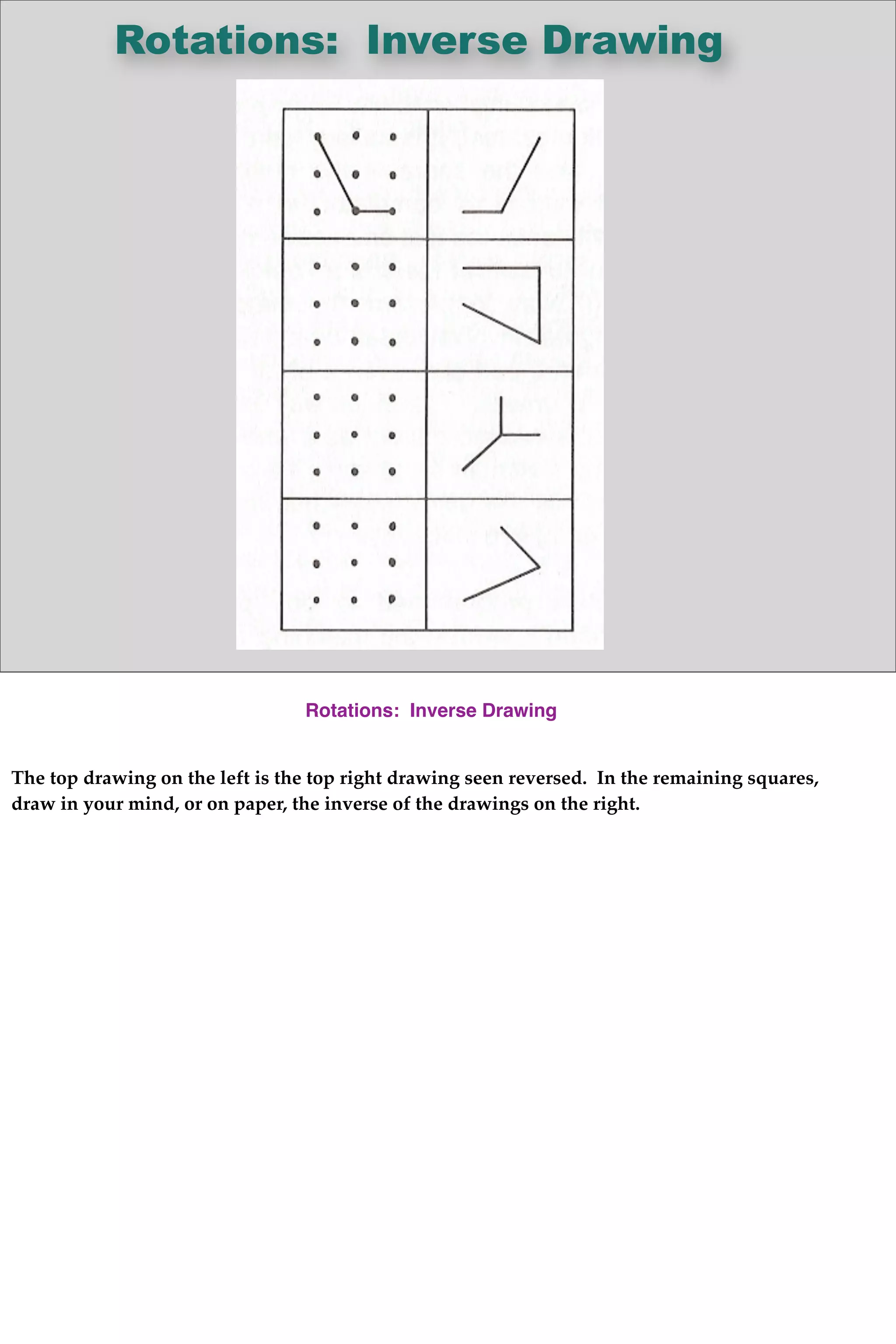 Rotations: Inverse Drawing
Rotations: Inverse Drawing
The top drawing on the left is the top right drawing seen reversed. In the remaining squares,
draw in your mind, or on paper, the inverse of the drawings on the right.
 