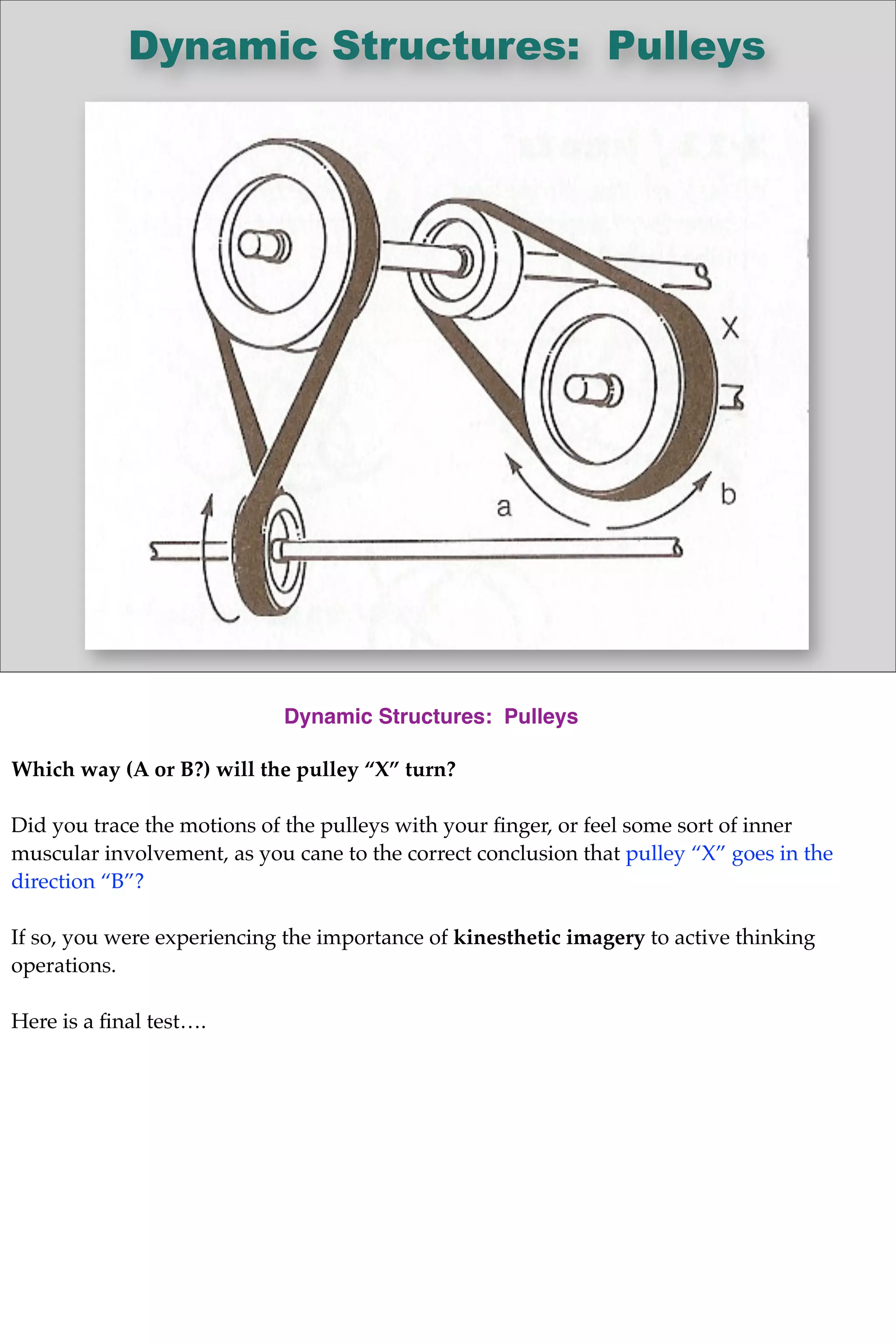 Dynamic Structures: Pulleys
Dynamic Structures: Pulleys
Which way (A or B?) will the pulley “X” turn?
Did you trace the motions of the pulleys with your ﬁnger, or feel some sort of inner
muscular involvement, as you cane to the correct conclusion that pulley “X” goes in the
direction “B”?
If so, you were experiencing the importance of kinesthetic imagery to active thinking
operations.
Here is a ﬁnal test….
 