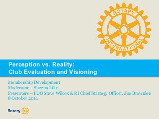 Perception vs. Reality: 
Club Evaluation and Visioning 
Membership Development 
Moderator – Sheena Lilly 
Presenters – PDG Steve Wilcox & RI Chief Strategy Officer, Joe Brownlee 
8 October 2014 
 