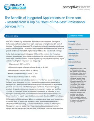 The Benefits of Integrated Applications on Force.com
- Lessons from a Top 5% “Best-of-the-Best” Professional
Services Firm.

 Success Story                                                                            Customer Profile


 In a 2011 PS Maturity Benchmark Report from SPI Research, Perceptive                     Company:
 Software’s professional services team was rated among the top 5% best-of-                Perceptive Software
 the-best Professional Services (PS) organizations benchmarked against more
 than 200 leading firms. The Top 5% firms reported almost double the revenue              URL:
                                                                                          www.perceptivesoftware.com
 growth and more than 250% higher net profit than the benchmark average.
 In the study, companies with integrated CRM and PSA systems like Perceptive              Company Size:
 reported higher bid/win ratios, higher project margins, higher utilization and higher    700 employees
 revenue per billable consultant. The value gained by the companies reporting higher
                                                                                          Industry:
 visibility resulting from integration was staggering:
                                                                                          Enterprise Software
   •	Higher growth (8.0% vs. 4.3%)
                                                                                          Results:
   •	Higher revenue per billable employee ($188k vs. $167k)
                                                                                          •	 	ntegrated PSA and CRM
                                                                                             I
   •	Higher project margins (33.5% vs. 29.7%)                                                on Force.com delivers
                                                                                             full visibility into customer
   •	Better on-time delivery (78.5% vs. 72.0%)                                               activities and higher levels
                                                                                             of customer satisfaction.
   •	Lower discount rate (12.0% vs. 17.5%)                                                •	 700 employees around the
                                                                                             globe can access sales
 There are valuable lessons that can be learned from Kansas-based Perceptive                 pipeline, marketing and
                                                                                             professional services data,
 Software when it comes to running a successful professional services practice.              which provides a clear
 Perceptive is a leading creator of enterprise content management (ECM) software             360 degree view of each
                                                                                             customer. Easy access
 products and solutions, with 700 employees worldwide. Perceptive’s flagship                 to complete customer
 product – ImageNow document management, document imaging and workflow                       data drives high customer
                                                                                             satisfaction for Perceptive.
 – is used by customers across all industries in more than 30 countries. In 2010,
                                                                                          •	 Increased efficiency and
 Perceptive Software joined Lexmark International as a standalone business unit.             avoided over-staffing
 Since then, they’ve rapidly expanded their presence in the global ECM marketplace.          projects. 2 percentage
                                                                                             point increase in resource
 Of Perceptive’s 700 employees, 125 are in professional services, serving customers          utilization and 50% increase
                                                                                             in value-added sales to
 in markets such as healthcare, higher education, financial services and back                existing customers.
 office HR and AP accounting. Customer satisfaction is paramount at Perceptive.
 Management came to realize that if the professional services department isn’t
 aligned with the operations of the rest of the organization, customer service suffers.




                                                                                          www.FinancialForce.com
 