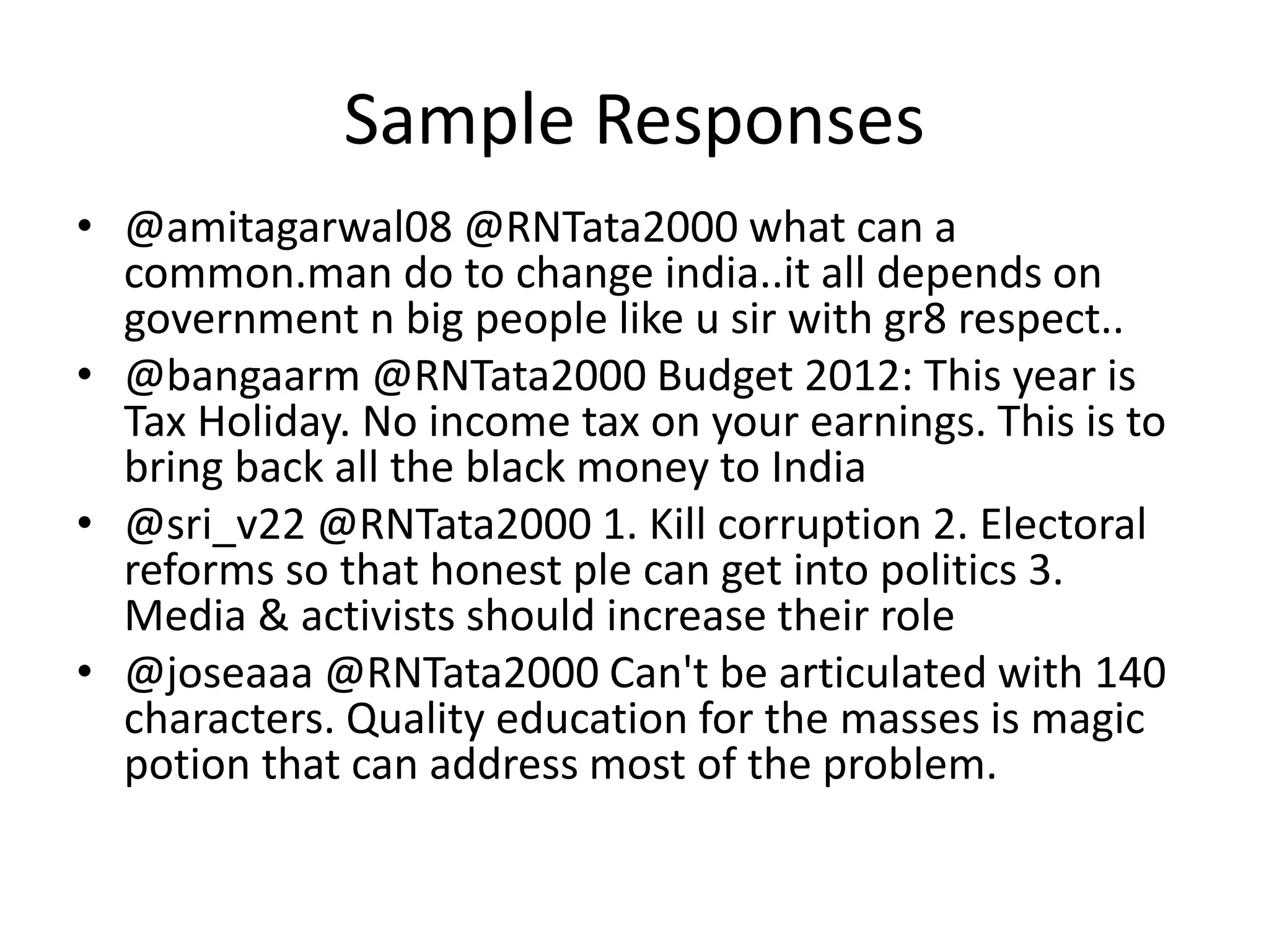 Sample Responses
• @amitagarwal08 @RNTata2000 what can a
common.man do to change india..it all depends on
government n big people like u sir with gr8 respect..
• @bangaarm @RNTata2000 Budget 2012: This year is
Tax Holiday. No income tax on your earnings. This is to
bring back all the black money to India
• @sri_v22 @RNTata2000 1. Kill corruption 2. Electoral
reforms so that honest ple can get into politics 3.
Media & activists should increase their role
• @joseaaa @RNTata2000 Can't be articulated with 140
characters. Quality education for the masses is magic
potion that can address most of the problem.
 