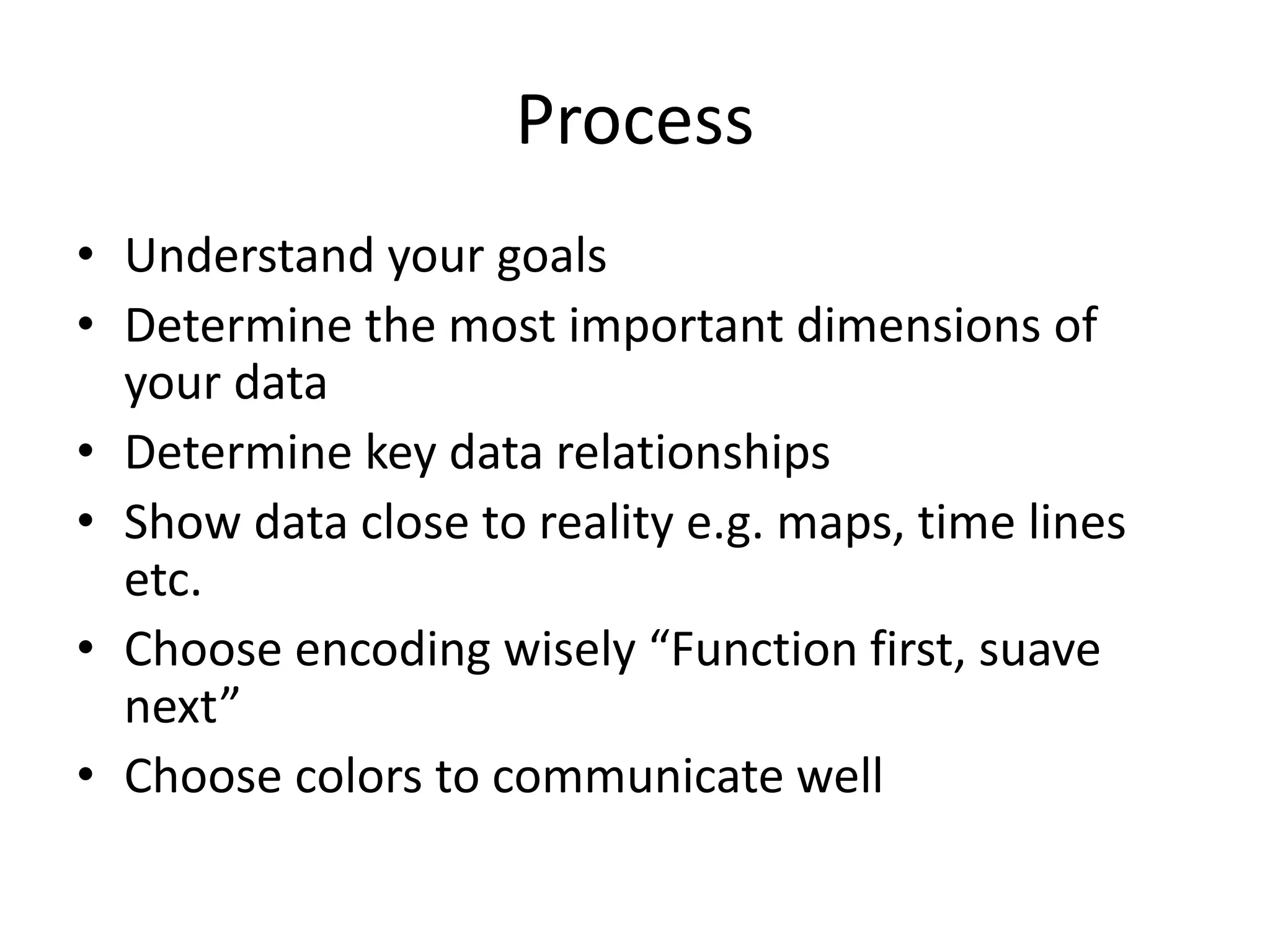 Process
• Understand your goals
• Determine the most important dimensions of
your data
• Determine key data relationships
• Show data close to reality e.g. maps, time lines
etc.
• Choose encoding wisely “Function first, suave
next”
• Choose colors to communicate well
 