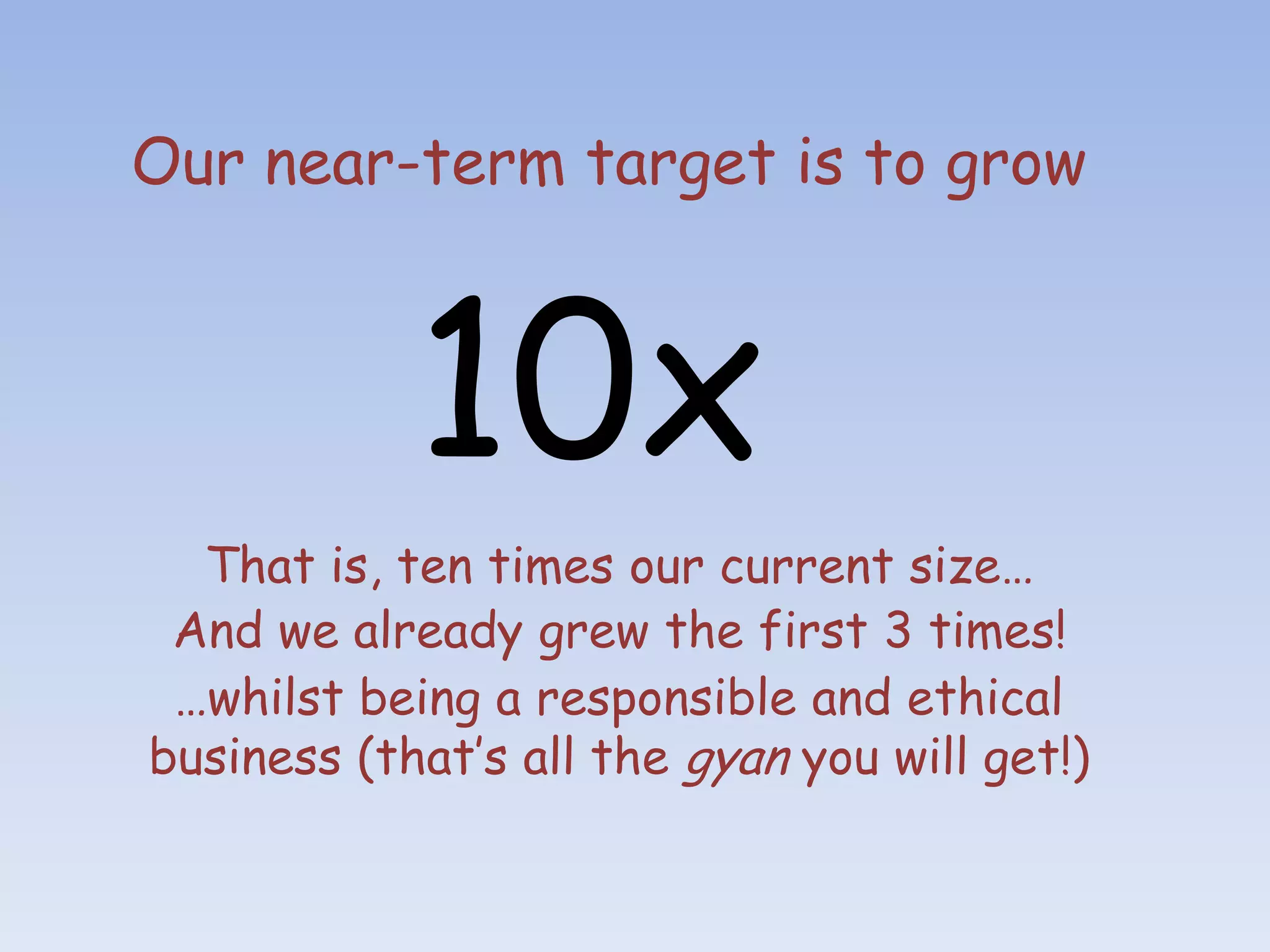Our near-term target is to grow



            10x
  That is, ten times our current size…
 And we already grew the first 3 times!
 …whilst being a responsible and ethical
business (that’s all the gyan you will get!)
 