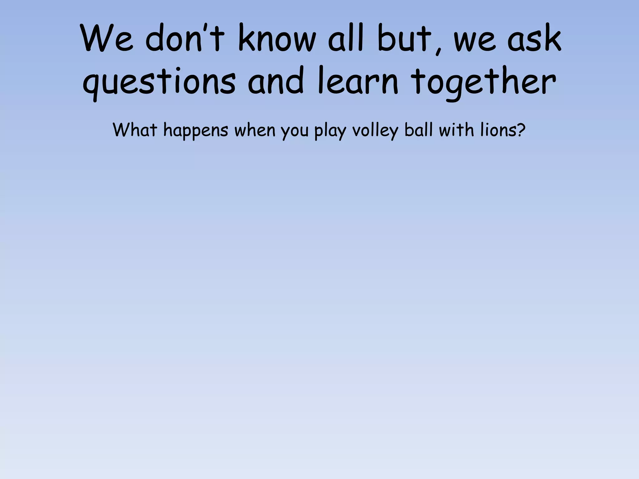 We don’t know all but, we ask
questions and learn together
  What happens when you play volley ball with lions?
 