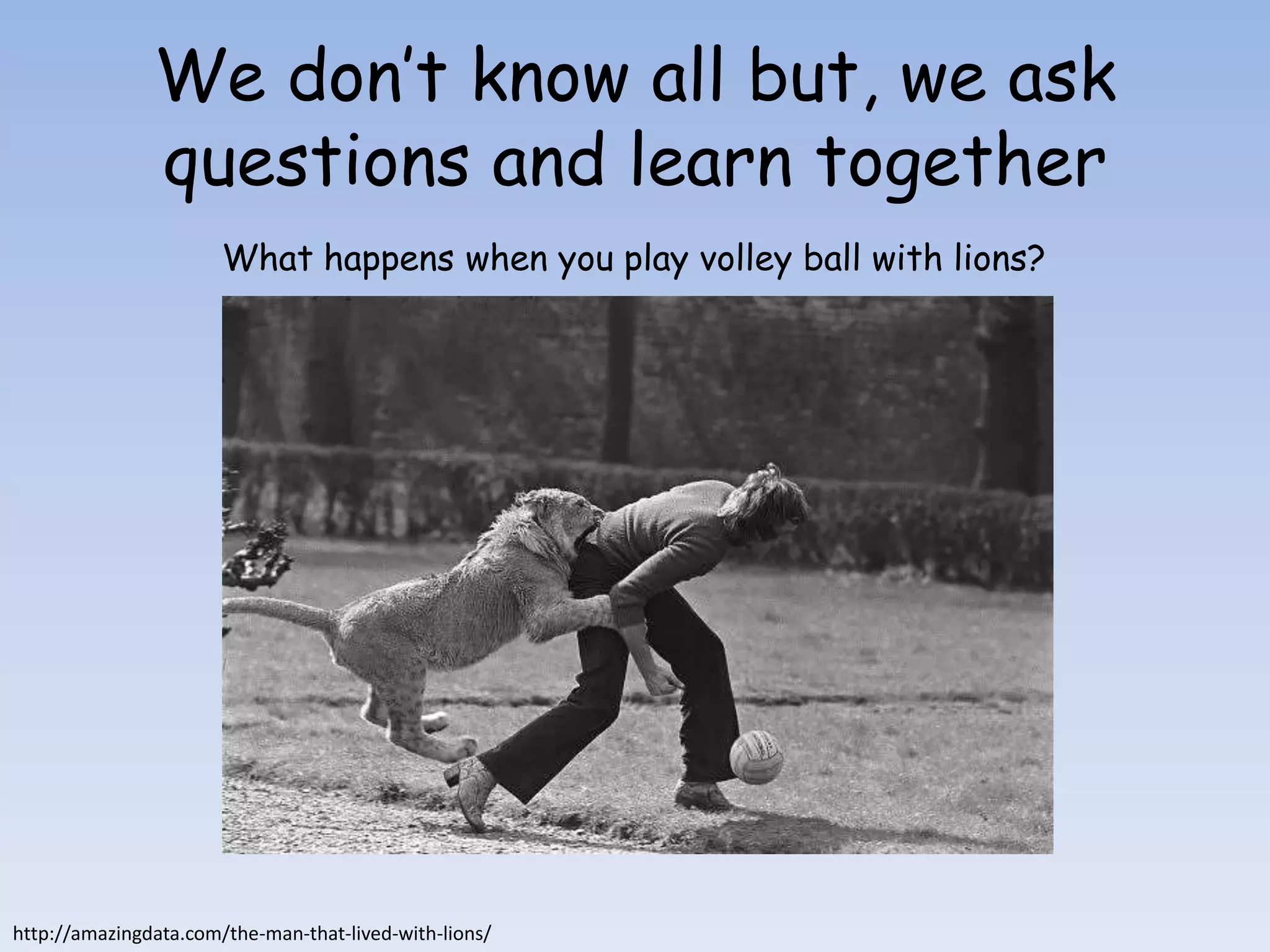 We don’t know all but, we ask
               questions and learn together
                       What happens when you play volley ball with lions?




http://amazingdata.com/the-man-that-lived-with-lions/
 