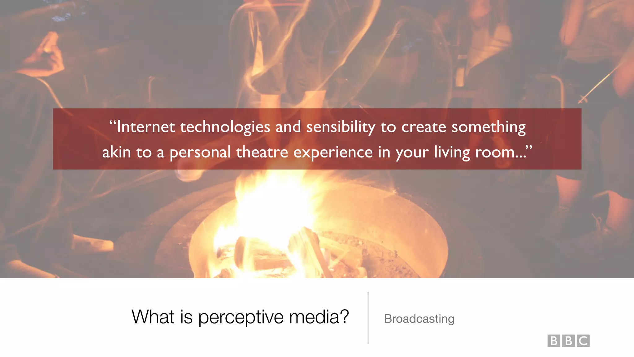 What is perceptive media? Broadcasting
“Internet technologies and sensibility to create something
akin to a personal theatre experience in your living room...”
 