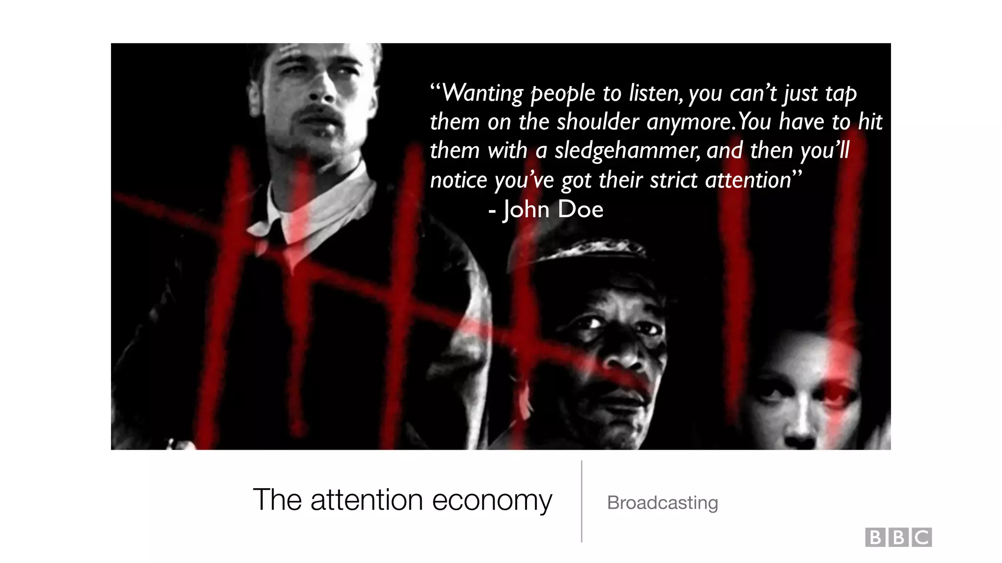 The attention economy Broadcasting
“Wanting people to listen, you can’t just tap
them on the shoulder anymore.You have to hit
them with a sledgehammer, and then you’ll
notice you’ve got their strict attention”
- John Doe
 