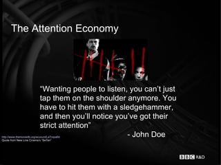 The Attention Economy




                            “Wanting people to listen, you can’t just
                            tap them on the shoulder anymore. You
                            have to hit them with a sledgehammer,
                            and then you’ll notice you’ve got their
                            strict attention”
http://www.themoviedb.org/account/LaTropa64           - John Doe
Quote from New Line Cinema’s “Se7en”
 