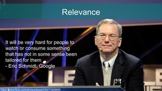 Relevance
https://www.flickr.com/photos/leweb3/6471629995
It will be very hard for people to
watch or consume something
that has not in some sense been
tailored for them
- Eric Schmidt, Google
 
