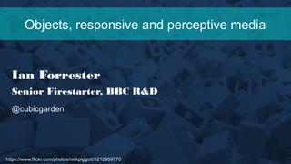 https://www.flickr.com/photos/nickpiggott/5212959770
Objects, responsive and perceptive media
Ian Forrester
Senior Firestarter, BBC R&D
@cubicgarden
 