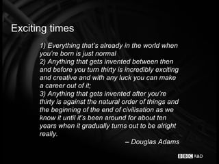 Exciting times
      1) Everything that’s already in the world when
      you’re born is just normal
      2) Anything that gets invented between then
      and before you turn thirty is incredibly exciting
      and creative and with any luck you can make
      a career out of it;
      3) Anything that gets invented after you’re
      thirty is against the natural order of things and
      the beginning of the end of civilisation as we
      know it until it’s been around for about ten
      years when it gradually turns out to be alright
      really.
                                     – Douglas Adams
 