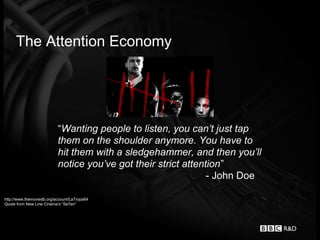 The Attention Economy




                           “Wanting people to listen, you can’t just tap
                           them on the shoulder anymore. You have to
                           hit them with a sledgehammer, and then you’ll
                           notice you’ve got their strict attention”
                                                                - John Doe

http://www.themoviedb.org/account/LaTropa64
Quote from New Line Cinema’s “Se7en”
 