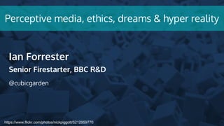 https://www.flickr.com/photos/nickpiggott/5212959770
Perceptive media, ethics, dreams & hyper reality
Ian Forrester
Senior Firestarter, BBC R&D
@cubicgarden
 