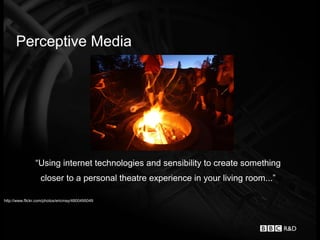Perceptive Media




                “Using internet technologies and sensibility to create something
                   closer to a personal theatre experience in your living room...”

http://www.flickr.com/photos/ericmay/4800495049
 
