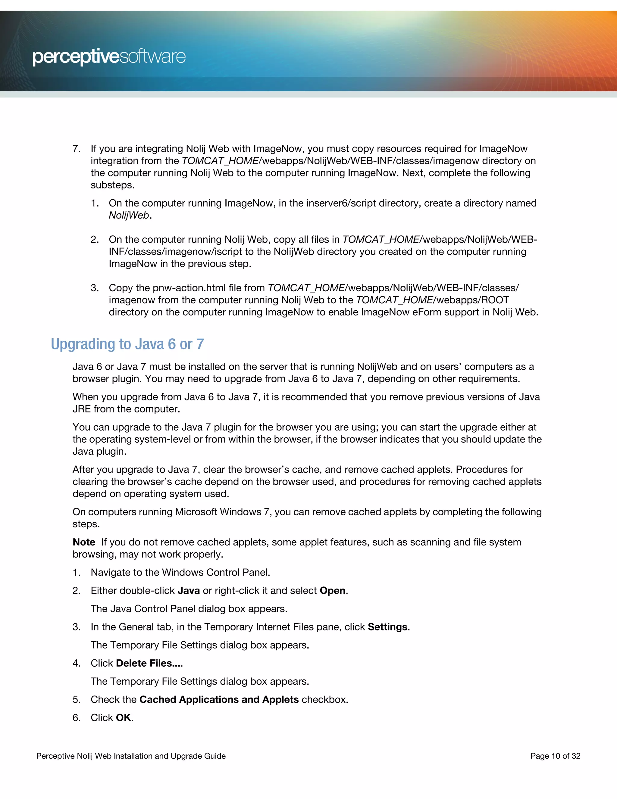 Perceptive Nolij Web Installation and Upgrade Guide Page 10 of 32
7. If you are integrating Nolij Web with ImageNow, you must copy resources required for ImageNow
integration from the TOMCAT_HOME/webapps/NolijWeb/WEB-INF/classes/imagenow directory on
the computer running Nolij Web to the computer running ImageNow. Next, complete the following
substeps.
1. On the computer running ImageNow, in the inserver6/script directory, create a directory named
NolijWeb.
2. On the computer running Nolij Web, copy all files in TOMCAT_HOME/webapps/NolijWeb/WEB-
INF/classes/imagenow/iscript to the NolijWeb directory you created on the computer running
ImageNow in the previous step.
3. Copy the pnw-action.html file from TOMCAT_HOME/webapps/NolijWeb/WEB-INF/classes/
imagenow from the computer running Nolij Web to the TOMCAT_HOME/webapps/ROOT
directory on the computer running ImageNow to enable ImageNow eForm support in Nolij Web.
Upgrading to Java 6 or 7
Java 6 or Java 7 must be installed on the server that is running NolijWeb and on users’ computers as a
browser plugin. You may need to upgrade from Java 6 to Java 7, depending on other requirements.
When you upgrade from Java 6 to Java 7, it is recommended that you remove previous versions of Java
JRE from the computer.
You can upgrade to the Java 7 plugin for the browser you are using; you can start the upgrade either at
the operating system-level or from within the browser, if the browser indicates that you should update the
Java plugin.
After you upgrade to Java 7, clear the browser’s cache, and remove cached applets. Procedures for
clearing the browser’s cache depend on the browser used, and procedures for removing cached applets
depend on operating system used.
On computers running Microsoft Windows 7, you can remove cached applets by completing the following
steps.
Note If you do not remove cached applets, some applet features, such as scanning and file system
browsing, may not work properly.
1. Navigate to the Windows Control Panel.
2. Either double-click Java or right-click it and select Open.
The Java Control Panel dialog box appears.
3. In the General tab, in the Temporary Internet Files pane, click Settings.
The Temporary File Settings dialog box appears.
4. Click Delete Files....
The Temporary File Settings dialog box appears.
5. Check the Cached Applications and Applets checkbox.
6. Click OK.
 