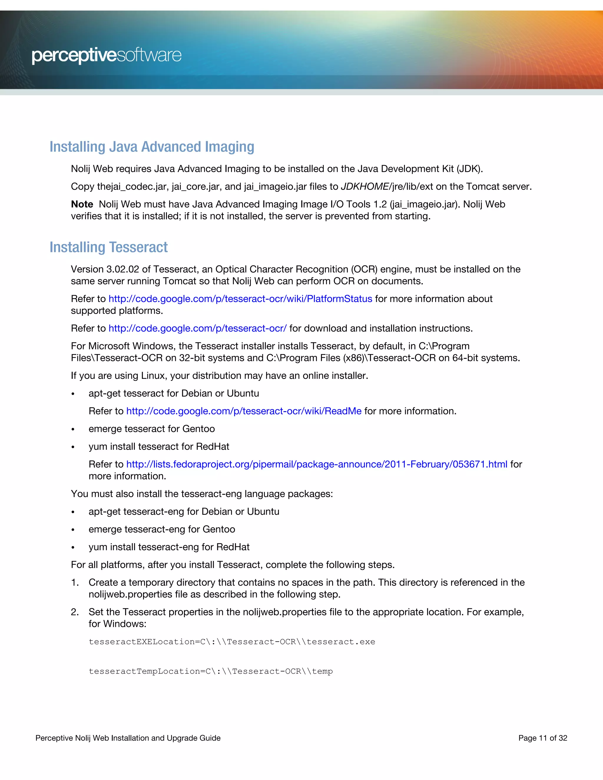 Perceptive Nolij Web Installation and Upgrade Guide Page 11 of 32
Installing Java Advanced Imaging
Nolij Web requires Java Advanced Imaging to be installed on the Java Development Kit (JDK).
Copy thejai_codec.jar, jai_core.jar, and jai_imageio.jar files to JDKHOME/jre/lib/ext on the Tomcat server.
Note Nolij Web must have Java Advanced Imaging Image I/O Tools 1.2 (jai_imageio.jar). Nolij Web
verifies that it is installed; if it is not installed, the server is prevented from starting.
Installing Tesseract
Version 3.02.02 of Tesseract, an Optical Character Recognition (OCR) engine, must be installed on the
same server running Tomcat so that Nolij Web can perform OCR on documents.
Refer to http://code.google.com/p/tesseract-ocr/wiki/PlatformStatus for more information about
supported platforms.
Refer to http://code.google.com/p/tesseract-ocr/ for download and installation instructions.
For Microsoft Windows, the Tesseract installer installs Tesseract, by default, in C:Program
FilesTesseract-OCR on 32-bit systems and C:Program Files (x86)Tesseract-OCR on 64-bit systems.
If you are using Linux, your distribution may have an online installer.
• apt-get tesseract for Debian or Ubuntu
Refer to http://code.google.com/p/tesseract-ocr/wiki/ReadMe for more information.
• emerge tesseract for Gentoo
• yum install tesseract for RedHat
Refer to http://lists.fedoraproject.org/pipermail/package-announce/2011-February/053671.html for
more information.
You must also install the tesseract-eng language packages:
• apt-get tesseract-eng for Debian or Ubuntu
• emerge tesseract-eng for Gentoo
• yum install tesseract-eng for RedHat
For all platforms, after you install Tesseract, complete the following steps.
1. Create a temporary directory that contains no spaces in the path. This directory is referenced in the
nolijweb.properties file as described in the following step.
2. Set the Tesseract properties in the nolijweb.properties file to the appropriate location. For example,
for Windows:
tesseractEXELocation=C:Tesseract-OCRtesseract.exe
tesseractTempLocation=C:Tesseract-OCRtemp
 