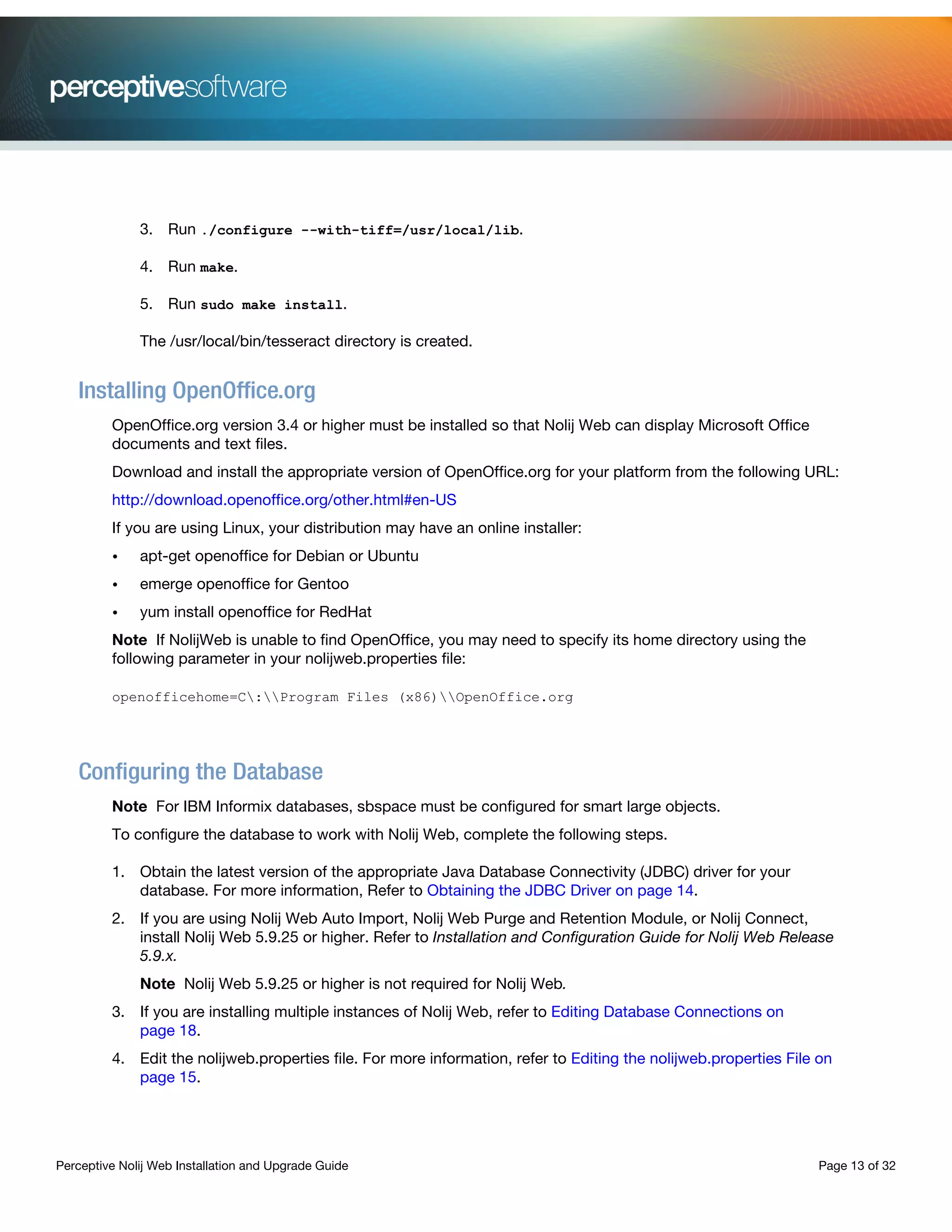 Perceptive Nolij Web Installation and Upgrade Guide Page 13 of 32
3. Run ./configure --with-tiff=/usr/local/lib.
4. Run make.
5. Run sudo make install.
The /usr/local/bin/tesseract directory is created.
Installing OpenOffice.org
OpenOffice.org version 3.4 or higher must be installed so that Nolij Web can display Microsoft Office
documents and text files.
Download and install the appropriate version of OpenOffice.org for your platform from the following URL:
http://download.openoffice.org/other.html#en-US
If you are using Linux, your distribution may have an online installer:
• apt-get openoffice for Debian or Ubuntu
• emerge openoffice for Gentoo
• yum install openoffice for RedHat
Note If NolijWeb is unable to find OpenOffice, you may need to specify its home directory using the
following parameter in your nolijweb.properties file:
openofficehome=C:Program Files (x86)OpenOffice.org
Configuring the Database
Note For IBM Informix databases, sbspace must be configured for smart large objects.
To configure the database to work with Nolij Web, complete the following steps.
1. Obtain the latest version of the appropriate Java Database Connectivity (JDBC) driver for your
database. For more information, Refer to Obtaining the JDBC Driver on page 14.
2. If you are using Nolij Web Auto Import, Nolij Web Purge and Retention Module, or Nolij Connect,
install Nolij Web 5.9.25 or higher. Refer to Installation and Configuration Guide for Nolij Web Release
5.9.x.
Note Nolij Web 5.9.25 or higher is not required for Nolij Web.
3. If you are installing multiple instances of Nolij Web, refer to Editing Database Connections on
page 18.
4. Edit the nolijweb.properties file. For more information, refer to Editing the nolijweb.properties File on
page 15.
 