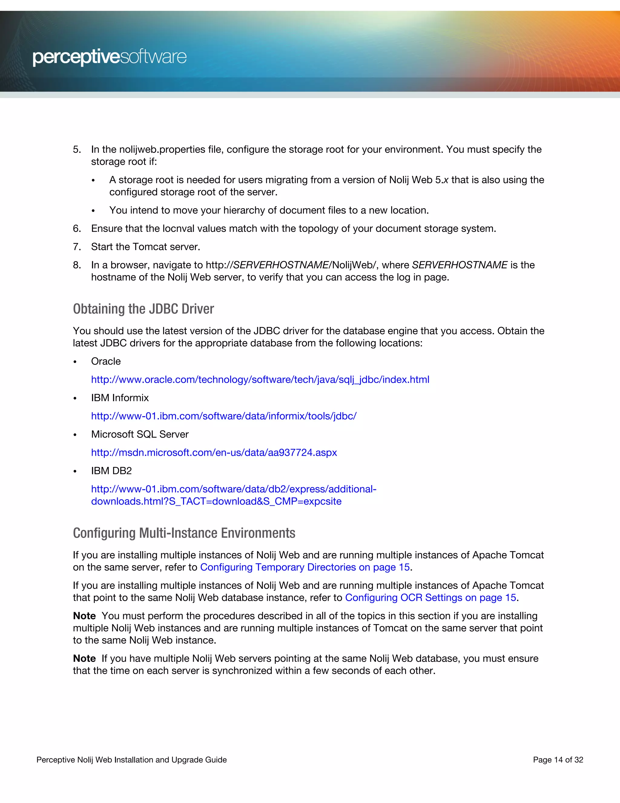 Perceptive Nolij Web Installation and Upgrade Guide Page 14 of 32
5. In the nolijweb.properties file, configure the storage root for your environment. You must specify the
storage root if:
• A storage root is needed for users migrating from a version of Nolij Web 5.x that is also using the
configured storage root of the server.
• You intend to move your hierarchy of document files to a new location.
6. Ensure that the locnval values match with the topology of your document storage system.
7. Start the Tomcat server.
8. In a browser, navigate to http://SERVERHOSTNAME/NolijWeb/, where SERVERHOSTNAME is the
hostname of the Nolij Web server, to verify that you can access the log in page.
Obtaining the JDBC Driver
You should use the latest version of the JDBC driver for the database engine that you access. Obtain the
latest JDBC drivers for the appropriate database from the following locations:
• Oracle
http://www.oracle.com/technology/software/tech/java/sqlj_jdbc/index.html
• IBM Informix
http://www-01.ibm.com/software/data/informix/tools/jdbc/
• Microsoft SQL Server
http://msdn.microsoft.com/en-us/data/aa937724.aspx
• IBM DB2
http://www-01.ibm.com/software/data/db2/express/additional-
downloads.html?S_TACT=download&S_CMP=expcsite
Configuring Multi-Instance Environments
If you are installing multiple instances of Nolij Web and are running multiple instances of Apache Tomcat
on the same server, refer to Configuring Temporary Directories on page 15.
If you are installing multiple instances of Nolij Web and are running multiple instances of Apache Tomcat
that point to the same Nolij Web database instance, refer to Configuring OCR Settings on page 15.
Note You must perform the procedures described in all of the topics in this section if you are installing
multiple Nolij Web instances and are running multiple instances of Tomcat on the same server that point
to the same Nolij Web instance.
Note If you have multiple Nolij Web servers pointing at the same Nolij Web database, you must ensure
that the time on each server is synchronized within a few seconds of each other.
 