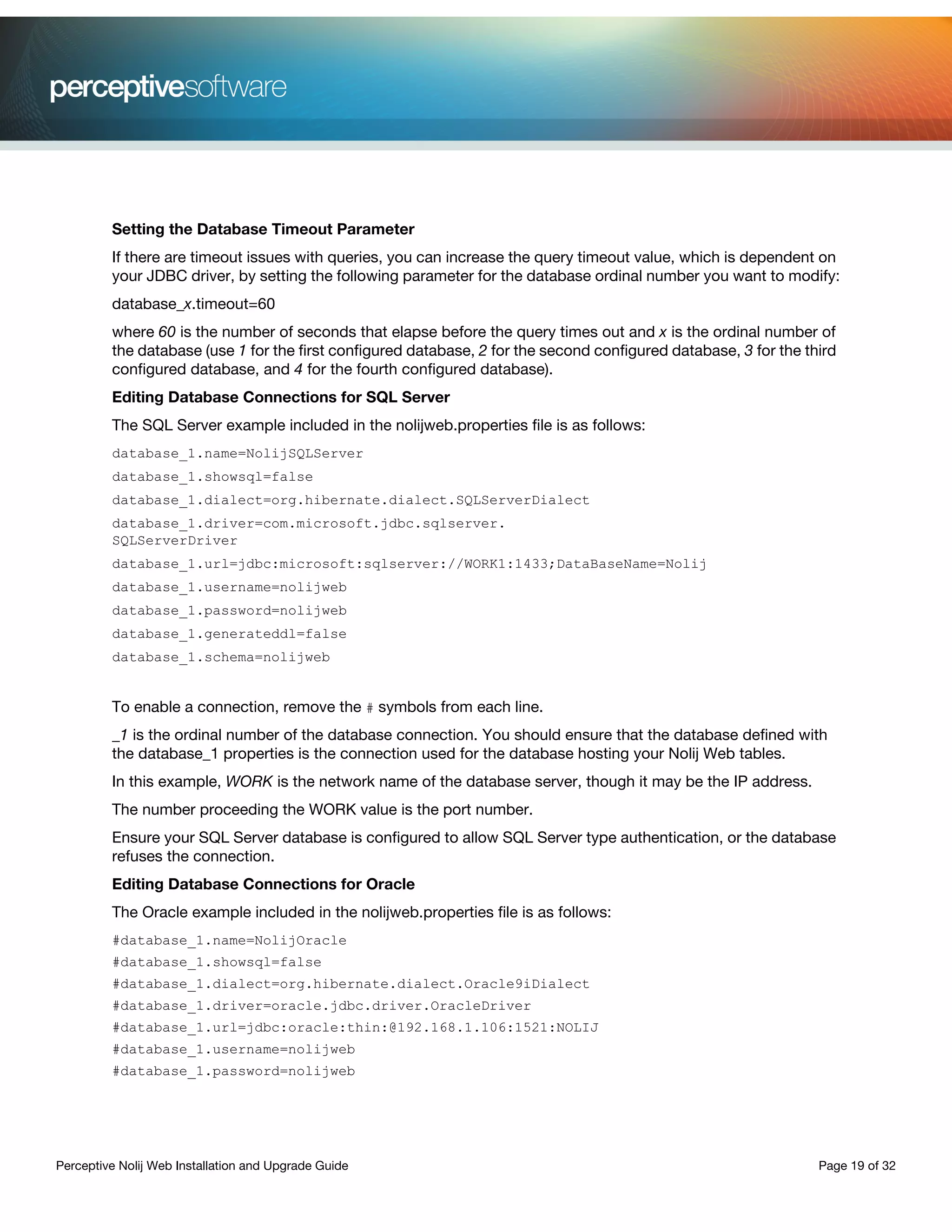 Perceptive Nolij Web Installation and Upgrade Guide Page 19 of 32
Setting the Database Timeout Parameter
If there are timeout issues with queries, you can increase the query timeout value, which is dependent on
your JDBC driver, by setting the following parameter for the database ordinal number you want to modify:
database_x.timeout=60
where 60 is the number of seconds that elapse before the query times out and x is the ordinal number of
the database (use 1 for the first configured database, 2 for the second configured database, 3 for the third
configured database, and 4 for the fourth configured database).
Editing Database Connections for SQL Server
The SQL Server example included in the nolijweb.properties file is as follows:
database_1.name=NolijSQLServer
database_1.showsql=false
database_1.dialect=org.hibernate.dialect.SQLServerDialect
database_1.driver=com.microsoft.jdbc.sqlserver.
SQLServerDriver
database_1.url=jdbc:microsoft:sqlserver://WORK1:1433;DataBaseName=Nolij
database_1.username=nolijweb
database_1.password=nolijweb
database_1.generateddl=false
database_1.schema=nolijweb
To enable a connection, remove the # symbols from each line.
_1 is the ordinal number of the database connection. You should ensure that the database defined with
the database_1 properties is the connection used for the database hosting your Nolij Web tables.
In this example, WORK is the network name of the database server, though it may be the IP address.
The number proceeding the WORK value is the port number.
Ensure your SQL Server database is configured to allow SQL Server type authentication, or the database
refuses the connection.
Editing Database Connections for Oracle
The Oracle example included in the nolijweb.properties file is as follows:
#database_1.name=NolijOracle
#database_1.showsql=false
#database_1.dialect=org.hibernate.dialect.Oracle9iDialect
#database_1.driver=oracle.jdbc.driver.OracleDriver
#database_1.url=jdbc:oracle:thin:@192.168.1.106:1521:NOLIJ
#database_1.username=nolijweb
#database_1.password=nolijweb
 