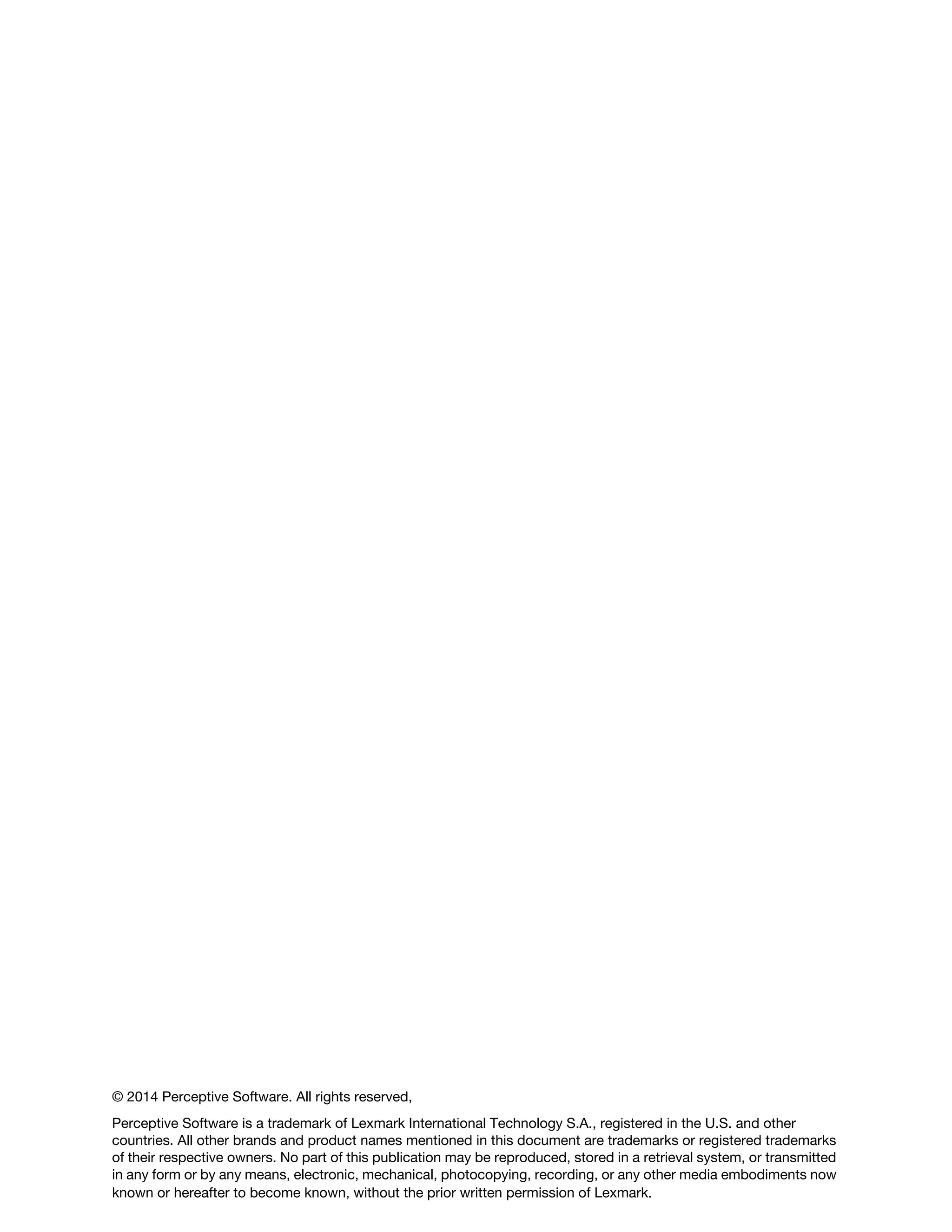 © 2014 Perceptive Software. All rights reserved,
Perceptive Software is a trademark of Lexmark International Technology S.A., registered in the U.S. and other
countries. All other brands and product names mentioned in this document are trademarks or registered trademarks
of their respective owners. No part of this publication may be reproduced, stored in a retrieval system, or transmitted
in any form or by any means, electronic, mechanical, photocopying, recording, or any other media embodiments now
known or hereafter to become known, without the prior written permission of Lexmark.
 